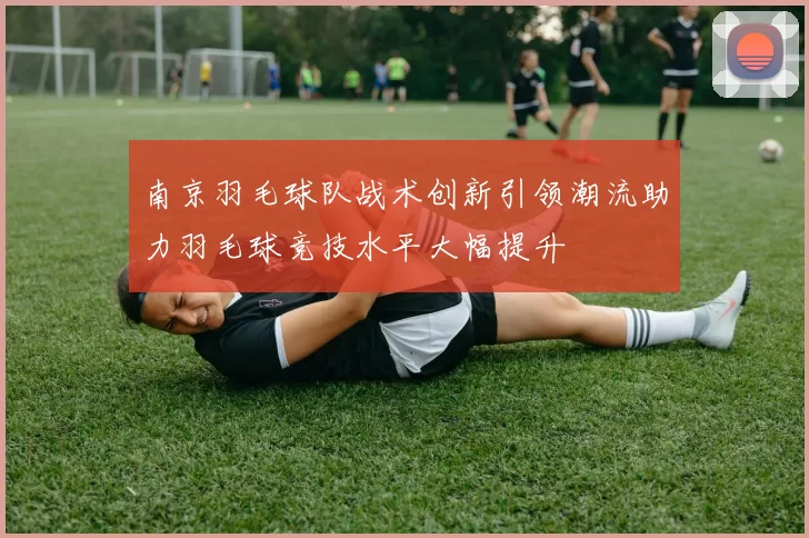 南京羽毛球队战术创新引领潮流助力羽毛球竞技水平大幅提升