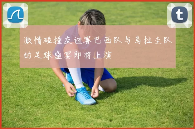 激情碰撞友谊赛巴西队与乌拉圭队的足球盛宴即将上演