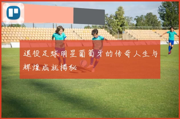 退役足球明星葡萄牙的传奇人生与辉煌成就揭秘
