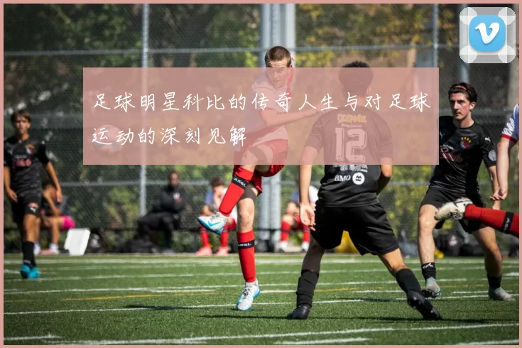 足球明星科比的传奇人生与对足球运动的深刻见解