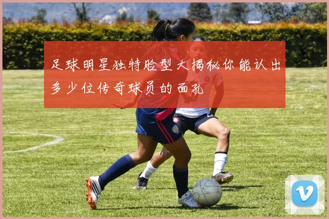足球明星独特脸型大揭秘你能认出多少位传奇球员的面孔