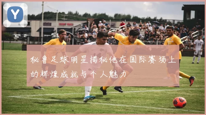 秘鲁足球明星揭秘他在国际赛场上的辉煌成就与个人魅力