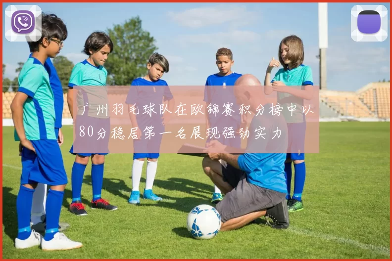 广州羽毛球队在欧锦赛积分榜中以80分稳居第一名展现强劲实力
