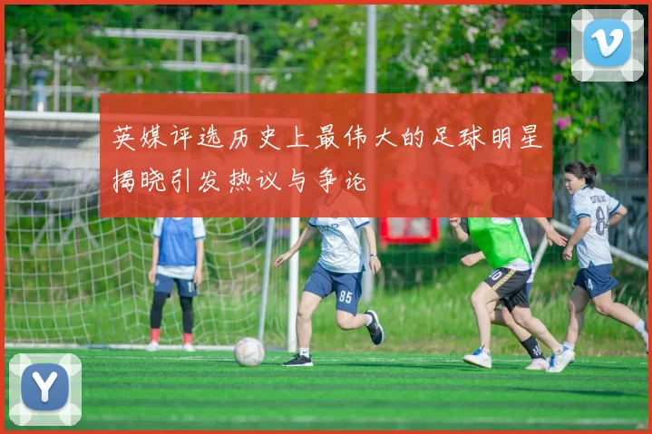 英媒评选历史上最伟大的足球明星揭晓引发热议与争论