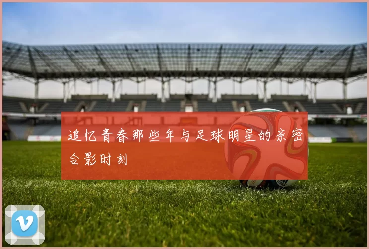 追忆青春那些年与足球明星的亲密合影时刻